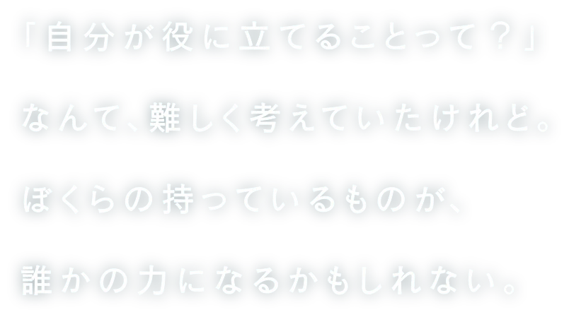 「自分が役に立てることって？」なんて、難しく考えていたけれど。ぼくらの持っているものが、誰かの力になるかもしれない。